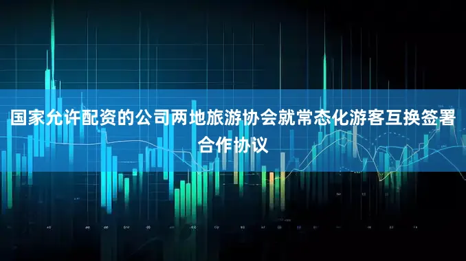 国家允许配资的公司两地旅游协会就常态化游客互换签署合作协议