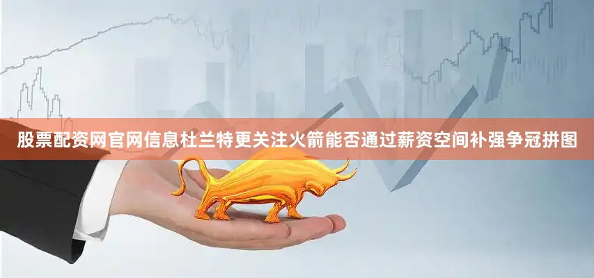股票配资网官网信息杜兰特更关注火箭能否通过薪资空间补强争冠拼图