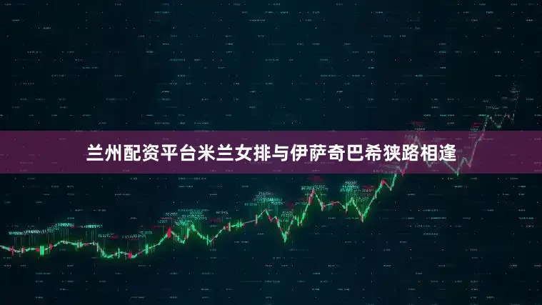 兰州配资平台米兰女排与伊萨奇巴希狭路相逢