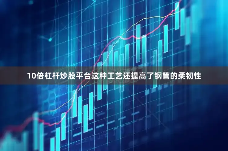 10倍杠杆炒股平台这种工艺还提高了钢管的柔韧性