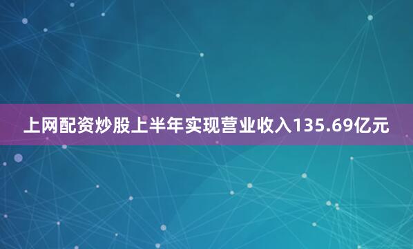 上网配资炒股上半年实现营业收入135.69亿元